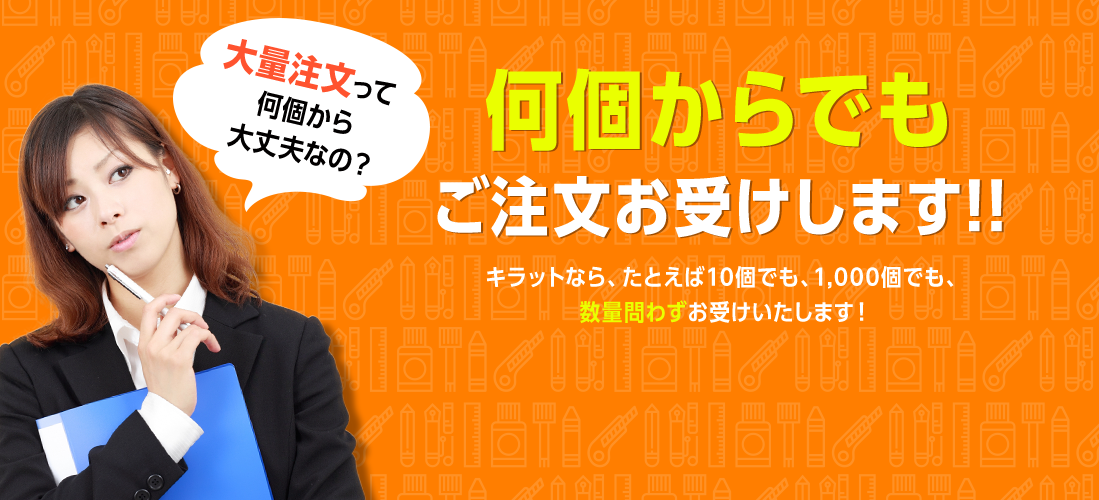 何個からでもご注文お受けします!!キラットなら、たとえば10個でも、1,000個でも、数量問わずお受けいたします！