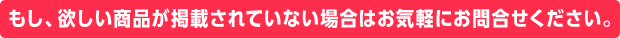 もし、欲しい商品が掲載されていない場合はお気軽にお問合せください。